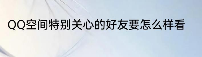 QQ空间特别关心的好友要怎么样看