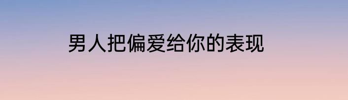 男人把偏爱给你的表现