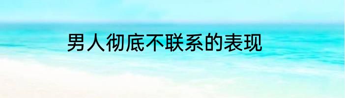 男人彻底不联系的表现