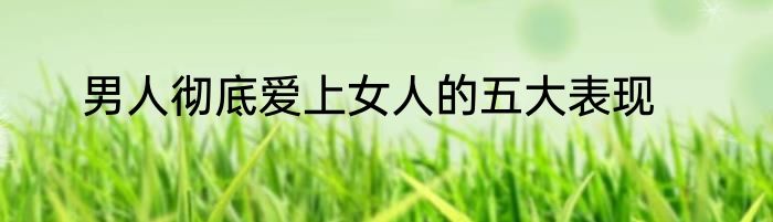 男人彻底爱上女人的五大表现