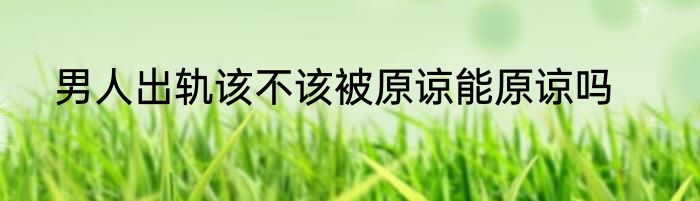 男人出轨该不该被原谅能原谅吗