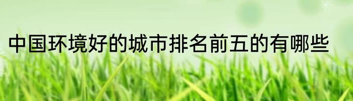 中国环境好的城市排名前五的有哪些