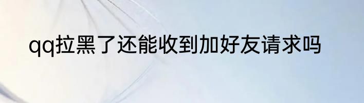 qq拉黑了还能收到加好友请求吗