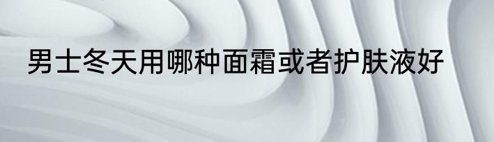 男士冬天用哪种面霜或者护肤液好