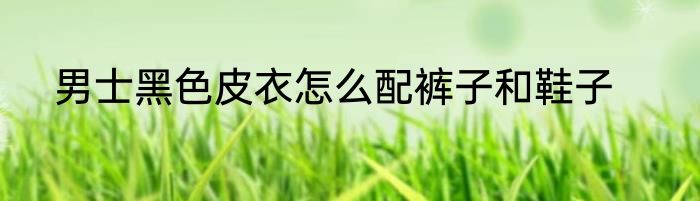 男士黑色皮衣怎么配裤子和鞋子