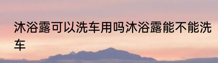 沐浴露可以洗车用吗沐浴露能不能洗车
