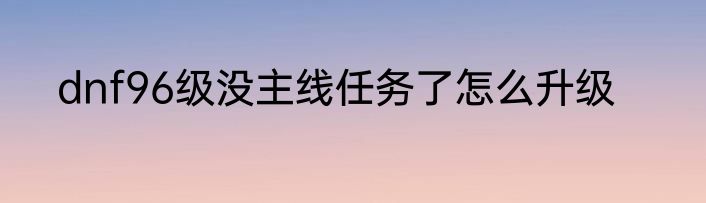dnf96级没主线任务了怎么升级