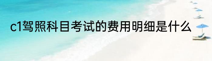 c1驾照科目考试的费用明细是什么