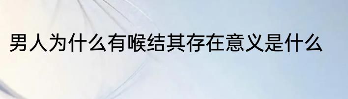 男人为什么有喉结其存在意义是什么