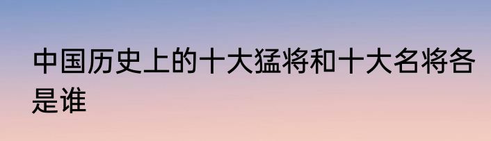 中国历史上的十大猛将和十大名将各是谁