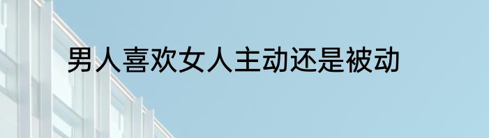 男人喜欢女人主动还是被动