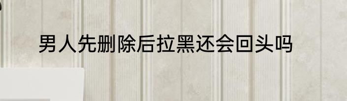 男人先删除后拉黑还会回头吗