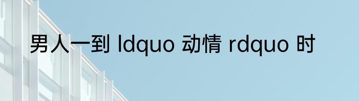 男人一到 ldquo 动情 rdquo 时