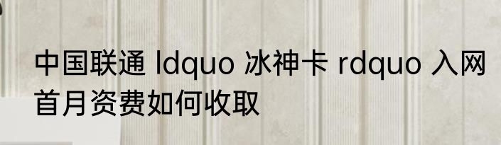 中国联通 ldquo 冰神卡 rdquo 入网首月资费如何收取