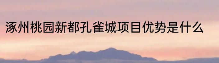 涿州桃园新都孔雀城项目优势是什么
