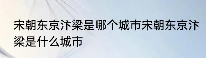 宋朝东京汴梁是哪个城市宋朝东京汴梁是什么城市
