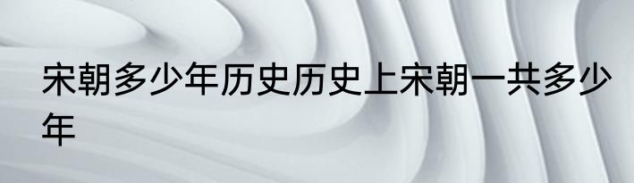 宋朝多少年历史历史上宋朝一共多少年