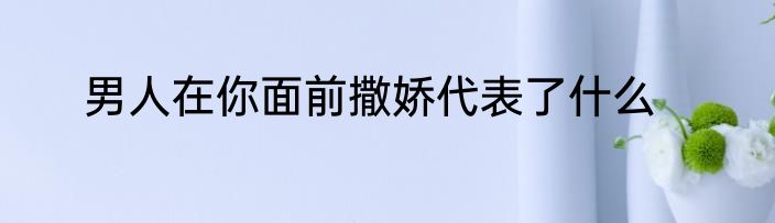 男人在你面前撒娇代表了什么