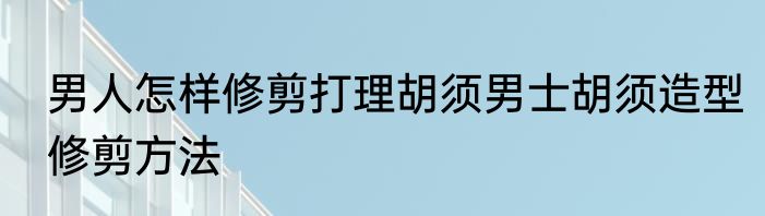 男人怎样修剪打理胡须男士胡须造型修剪方法