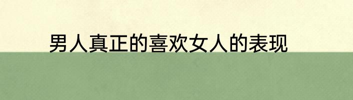 男人真正的喜欢女人的表现