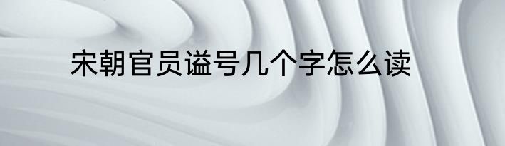 宋朝官员谥号几个字怎么读