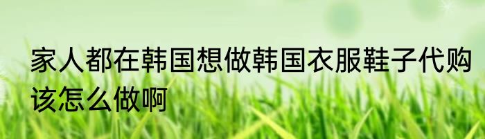家人都在韩国想做韩国衣服鞋子代购该怎么做啊