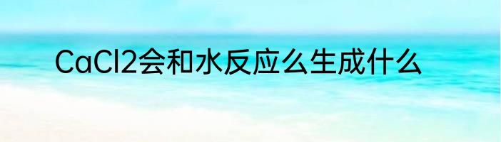 CaCl2会和水反应么生成什么