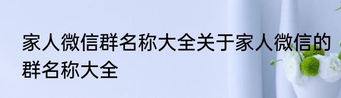家人微信群名称大全关于家人微信的群名称大全