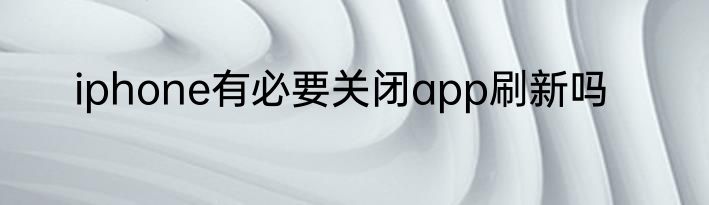 iphone有必要关闭app刷新吗