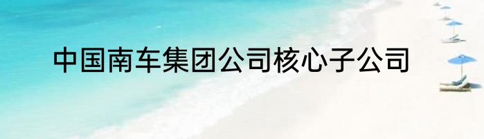 中国南车集团公司核心子公司