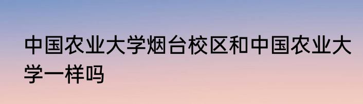 中国农业大学烟台校区和中国农业大学一样吗