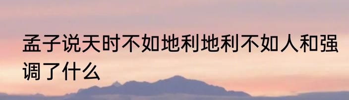 孟子说天时不如地利地利不如人和强调了什么