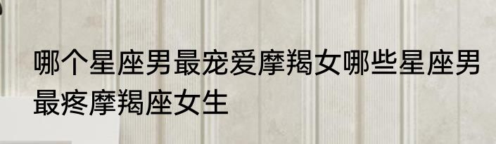 哪个星座男最宠爱摩羯女哪些星座男最疼摩羯座女生