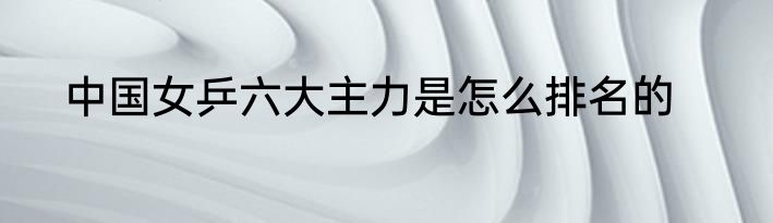 中国女乒六大主力是怎么排名的