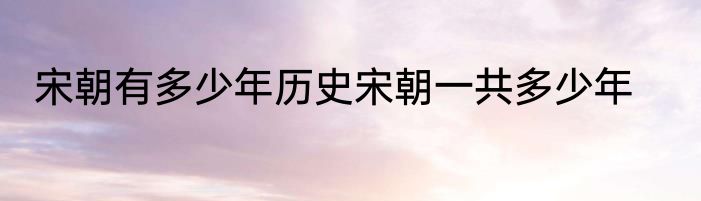 宋朝有多少年历史宋朝一共多少年