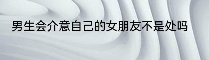 男生会介意自己的女朋友不是处吗