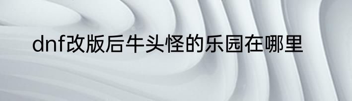 dnf改版后牛头怪的乐园在哪里