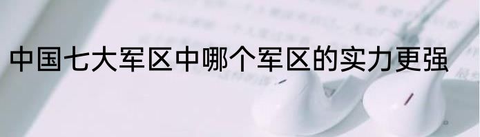 中国七大军区中哪个军区的实力更强
