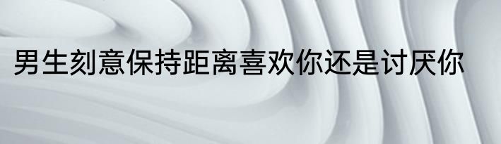男生刻意保持距离喜欢你还是讨厌你