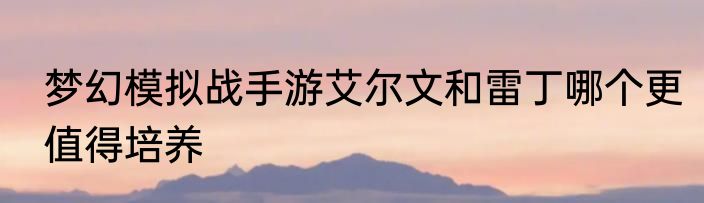 梦幻模拟战手游艾尔文和雷丁哪个更值得培养
