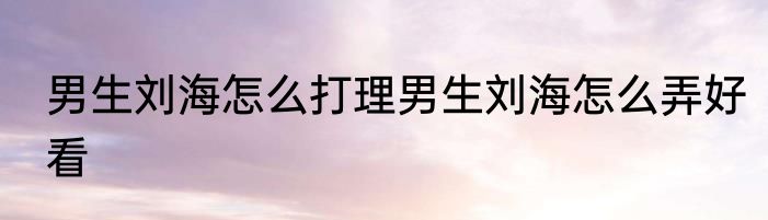 男生刘海怎么打理男生刘海怎么弄好看