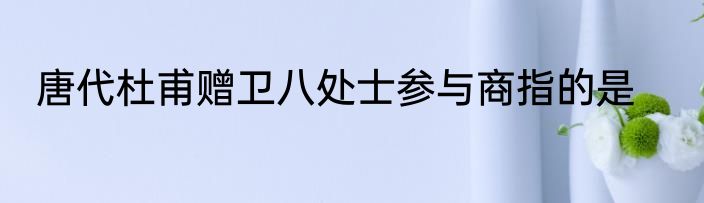 唐代杜甫赠卫八处士参与商指的是