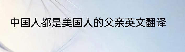 中国人都是美国人的父亲英文翻译