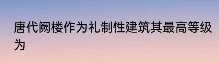 唐代阙楼作为礼制性建筑其最高等级为