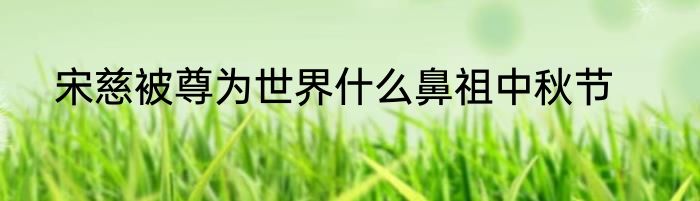宋慈被尊为世界什么鼻祖中秋节