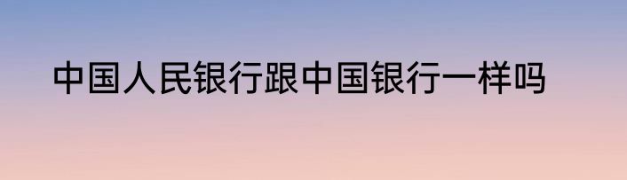 中国人民银行跟中国银行一样吗