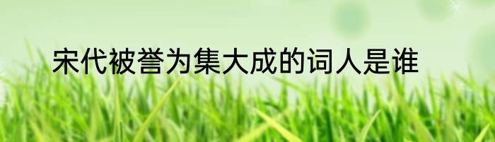 宋代被誉为集大成的词人是谁