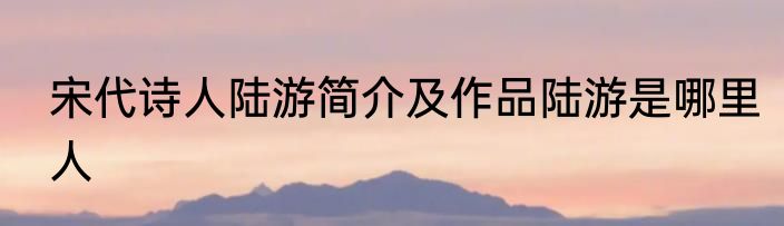 宋代诗人陆游简介及作品陆游是哪里人