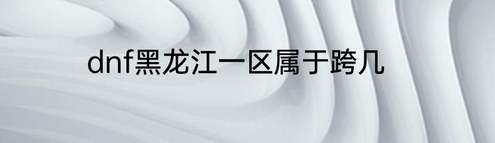 dnf黑龙江一区属于跨几