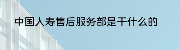 中国人寿售后服务部是干什么的